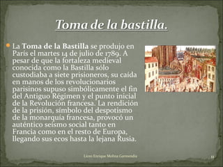 La Toma de la Bastilla se produjo en
París el martes 14 de julio de 1789. A
pesar de que la fortaleza medieval
conocida como la Bastilla sólo
custodiaba a siete prisioneros, su caída
en manos de los revolucionarios
parisinos supuso simbólicamente el fin
del Antiguo Régimen y el punto inicial
de la Revolución francesa. La rendición
de la prisión, símbolo del despotismo
de la monarquía francesa, provocó un
auténtico seísmo social tanto en
Francia como en el resto de Europa,
llegando sus ecos hasta la lejana Rusia.
11Liceo Enrique Molina Garmendia
 