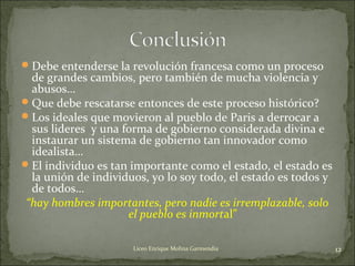 Debe entenderse la revolución francesa como un proceso
de grandes cambios, pero también de mucha violencia y
abusos…
Que debe rescatarse entonces de este proceso histórico?
Los ideales que movieron al pueblo de Paris a derrocar a
sus lideres y una forma de gobierno considerada divina e
instaurar un sistema de gobierno tan innovador como
idealista…
El individuo es tan importante como el estado, el estado es
la unión de individuos, yo lo soy todo, el estado es todos y
de todos…
“hay hombres importantes, pero nadie es irremplazable, solo
el pueblo es inmortal”
12Liceo Enrique Molina Garmendia
 