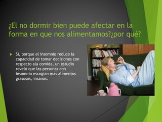 ¿El no dormir bien puede afectar en la
forma en que nos alimentamos?¿por qué?
Si, porque el insomnio reduce la
capacidad de tomar decisiones con
respecto ala comida, un estudio
reveló que las personas con
insomnio escogían mas alimentos
grasosos, insanos.