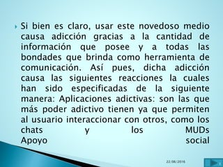  Si bien es claro, usar este novedoso medio
causa adicción gracias a la cantidad de
información que posee y a todas las
bondades que brinda como herramienta de
comunicación. Así pues, dicha adicción
causa las siguientes reacciones la cuales
han sido especificadas de la siguiente
manera: Aplicaciones adictivas: son las que
más poder adictivo tienen ya que permiten
al usuario interaccionar con otros, como los
chats y los MUDs
Apoyo social
22/06/2016
3
 