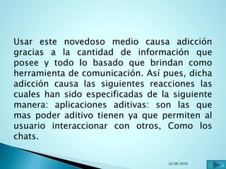 Usar este novedoso medio causa adicción
gracias a la cantidad de información que
posee y todo lo basado que brindan como
herramienta de comunicación. Así pues, dicha
adicción causa las siguientes reacciones las
cuales han sido especificadas de la siguiente
manera: aplicaciones aditivas: son las que
mas poder aditivo tienen ya que permiten al
usuario interaccionar con otros, Como los
chats.
22/06/2016
4
 
