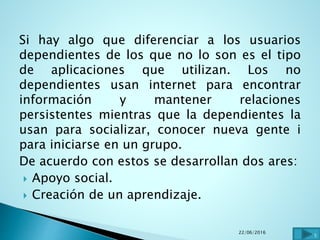 Si hay algo que diferenciar a los usuarios
dependientes de los que no lo son es el tipo
de aplicaciones que utilizan. Los no
dependientes usan internet para encontrar
información y mantener relaciones
persistentes mientras que la dependientes la
usan para socializar, conocer nueva gente i
para iniciarse en un grupo.
De acuerdo con estos se desarrollan dos ares:
 Apoyo social.
 Creación de un aprendizaje.
22/06/2016
5
 