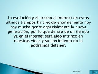 La evolución y el acceso al internet en estos
últimos tiempos ha crecido enormemente hoy
hay mucha gente especialmente la nueva
generación, por lo que dentro de un tiempo
ya en el internet será algo intrinco en
nuestras vidas y su crecimiento no lo
podremos detener.
22/06/2016
7
 