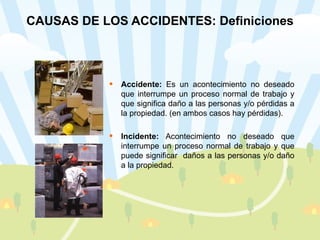 CAUSAS DE LOS ACCIDENTES: Definiciones Accidente:  Es un acontecimiento no deseado que interrumpe un proceso normal de trabajo y que significa daño a las personas y/o pérdidas a la propiedad. (en ambos casos hay pérdidas). Incidente:  Acontecimiento no deseado que interrumpe un proceso normal de trabajo y que puede significar  daños a las personas y/o daño a la propiedad. 