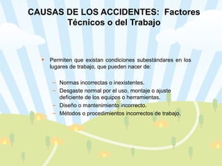 CAUSAS DE LOS ACCIDENTES:  Factores Técnicos o del Trabajo Permiten que existan condiciones subestándares en los lugares de trabajo, que pueden nacer de: Normas incorrectas o inexistentes. Desgaste normal por el uso, montaje o ajuste deficiente de los equipos o herramientas. Diseño o mantenimiento incorrecto. Métodos o procedimientos incorrectos de trabajo. 