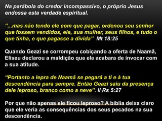 Na parábola do credor incompassivo, o próprio Jesus 
endossa esta verdade espiritual. 
“...mas não tendo ele com que pagar, ordenou seu senhor 
que fossem vendidos, ele, sua mulher, seus filhos, e tudo o 
que tinha, e que pagasse a dívida” Mt 18:25 
Quando Geazi se corrompeu cobiçando a oferta de Naamã, 
Eliseu declarou a maldição que ele acabara de invocar com 
a sua atitude. 
“Portanto a lepra de Naamã se pegará a ti e à tua 
descendência para sempre. Então Geazi saiu da presença 
dele leproso, branco como a neve”. II Rs 5:27 
Por que não apenas ele ficou leproso? A bíblia deixa claro 
que ele veria as consequências dos seus pecados na sua 
descendência. 
 