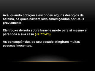Acã, quando cobiçou e escondeu alguns despojos da 
batalha, os quais haviam sido amaldiçoados por Deus 
previamente. 
Ele trouxe derrota sobre Israel e morte para si mesmo e 
para toda a sua casa (Js 7:1-26). 
As consequências do seu pecado atingiram muitas 
pessoas inocentes. 
 