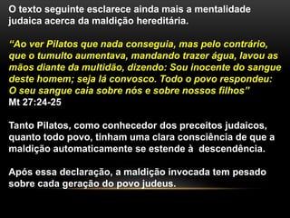O texto seguinte esclarece ainda mais a mentalidade 
judaica acerca da maldição hereditária. 
“Ao ver Pilatos que nada conseguia, mas pelo contrário, 
que o tumulto aumentava, mandando trazer água, lavou as 
mãos diante da multidão, dizendo: Sou inocente do sangue 
deste homem; seja lá convosco. Todo o povo respondeu: 
O seu sangue caia sobre nós e sobre nossos filhos” 
Mt 27:24-25 
Tanto Pilatos, como conhecedor dos preceitos judaicos, 
quanto todo povo, tinham uma clara consciência de que a 
maldição automaticamente se estende à descendência. 
Após essa declaração, a maldição invocada tem pesado 
sobre cada geração do povo judeus. 
 