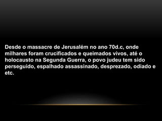 Desde o massacre de Jerusalém no ano 70d.c, onde 
milhares foram crucificados e queimados vivos, até o 
holocausto na Segunda Guerra, o povo judeu tem sido 
perseguido, espalhado assassinado, desprezado, odiado e 
etc. 
 