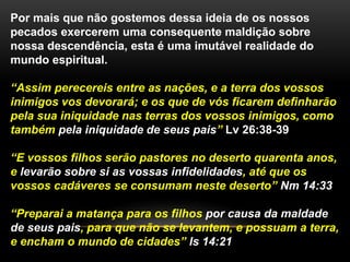 Por mais que não gostemos dessa ideia de os nossos 
pecados exercerem uma consequente maldição sobre 
nossa descendência, esta é uma imutável realidade do 
mundo espiritual. 
“Assim perecereis entre as nações, e a terra dos vossos 
inimigos vos devorará; e os que de vós ficarem definharão 
pela sua iniquidade nas terras dos vossos inimigos, como 
também pela iniquidade de seus pais” Lv 26:38-39 
“E vossos filhos serão pastores no deserto quarenta anos, 
e levarão sobre si as vossas infidelidades, até que os 
vossos cadáveres se consumam neste deserto” Nm 14:33 
“Preparai a matança para os filhos por causa da maldade 
de seus pais, para que não se levantem, e possuam a terra, 
e encham o mundo de cidades” Is 14:21 
 