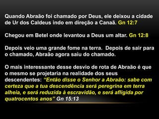Quando Abraão foi chamado por Deus, ele deixou a cidade 
de Ur dos Caldeus indo em direção a Canaã. Gn 12:7 
Chegou em Betel onde levantou a Deus um altar. Gn 12:8 
Depois veio uma grande fome na terra. Depois de sair para 
o chamado, Abraão agora saiu do chamado. 
O mais interessante desse desvio de rota de Abraão é que 
o mesmo se projetaria na realidade dos seus 
descendentes: “Então disse o Senhor a Abraão: sabe com 
certeza que a tua descendência será peregrina em terra 
alheia, e será reduzida à escravidão, e será afligida por 
quatrocentos anos” Gn 15:13 
 