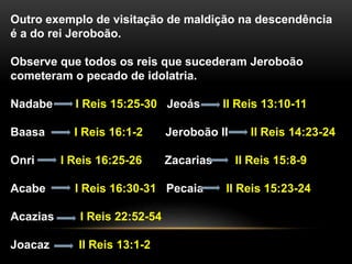 Outro exemplo de visitação de maldição na descendência 
é a do rei Jeroboão. 
Observe que todos os reis que sucederam Jeroboão 
cometeram o pecado de idolatria. 
Nadabe I Reis 15:25-30 Jeoás II Reis 13:10-11 
Baasa I Reis 16:1-2 Jeroboão II II Reis 14:23-24 
Onri I Reis 16:25-26 Zacarias II Reis 15:8-9 
Acabe I Reis 16:30-31 Pecaia II Reis 15:23-24 
Acazias I Reis 22:52-54 
Joacaz II Reis 13:1-2 
 