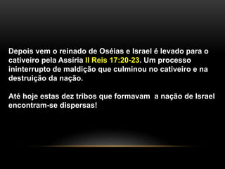 Depois vem o reinado de Oséias e Israel é levado para o 
cativeiro pela Assíria II Reis 17:20-23. Um processo 
ininterrupto de maldição que culminou no cativeiro e na 
destruição da nação. 
Até hoje estas dez tribos que formavam a nação de Israel 
encontram-se dispersas! 
 