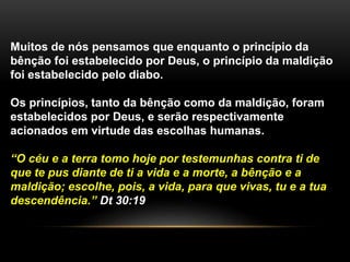 Muitos de nós pensamos que enquanto o princípio da 
bênção foi estabelecido por Deus, o princípio da maldição 
foi estabelecido pelo diabo. 
Os princípios, tanto da bênção como da maldição, foram 
estabelecidos por Deus, e serão respectivamente 
acionados em virtude das escolhas humanas. 
“O céu e a terra tomo hoje por testemunhas contra ti de 
que te pus diante de ti a vida e a morte, a bênção e a 
maldição; escolhe, pois, a vida, para que vivas, tu e a tua 
descendência.” Dt 30:19 
 