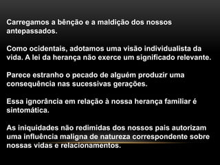 Carregamos a bênção e a maldição dos nossos 
antepassados. 
Como ocidentais, adotamos uma visão individualista da 
vida. A lei da herança não exerce um significado relevante. 
Parece estranho o pecado de alguém produzir uma 
consequência nas sucessivas gerações. 
Essa ignorância em relação à nossa herança familiar é 
sintomática. 
As iniquidades não redimidas dos nossos pais autorizam 
uma influência maligna de natureza correspondente sobre 
nossas vidas e relacionamentos. 
 