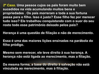 2º Caso. Uma pessoa cujos os pais foram muito bem 
sucedidos na vida acumulando muitos bens e 
propriedades . Os pais morreram e toda a sua fortuna 
passa para o filho. Isso é justo? Esse filho fez por merecer 
tudo isso? Ele trabalhou conquistando com o suor do seu 
rosto todo esse patrimônio deixado pelos pais? 
Herança é uma questão de filiação e não de merecimento. 
Essa é uma das maiores lições ensinadas na parábola do 
filho pródigo. 
Mesmo sem merecer, ele teve direito à sua herança. A 
herança não está ligada ao merecimento, mas a filiação. 
Da mesma forma, a base do direito à salvação não está 
vinculada ao merecimento, mas à filiação. 
 
