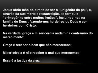 Jesus abriu mão do direito de ser o “unigênito do pai”, e, 
através da sua morte e ressurreição, se tornou o 
“primogênito entre muitos irmãos”, incluindo-nos na 
família de Deus , fazendo-nos herdeiros de Deus e co-herdeiros 
com Cristo. 
Na verdade, graça e misericórdia andam na contramão do 
merecimento: 
Graça é receber o bem que não merecemos; 
Misericórdia é não receber o mal que merecemos. 
Essa é a justiça da cruz. 
 