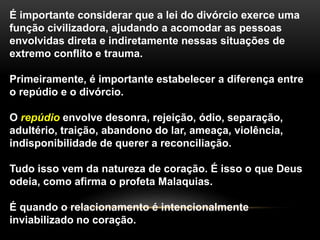 É importante considerar que a lei do divórcio exerce uma 
função civilizadora, ajudando a acomodar as pessoas 
envolvidas direta e indiretamente nessas situações de 
extremo conflito e trauma. 
Primeiramente, é importante estabelecer a diferença entre 
o repúdio e o divórcio. 
O repúdio envolve desonra, rejeição, ódio, separação, 
adultério, traição, abandono do lar, ameaça, violência, 
indisponibilidade de querer a reconciliação. 
Tudo isso vem da natureza de coração. É isso o que Deus 
odeia, como afirma o profeta Malaquias. 
É quando o relacionamento é intencionalmente 
inviabilizado no coração. 
 