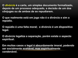 O divórcio é a carta, um simples documento formalizado, 
depois de um processo adequado, a decisão de um dos 
cônjuges ou de ambos de se repudiarem. 
O que realmente está em jogo não é o divórcio e sim o 
repúdio. 
O repúdio é uma falta moral; o divórcio é um dispositivo 
legal. 
O divórcio legaliza a separação, porém existe o aspecto 
espiritual. 
Em muitos casos o legal é absurdamente imoral, podendo 
ser socialmente aceitável, mas espiritualmente 
condenável. 
 