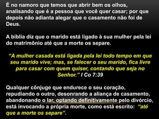 É no namoro que temos que abrir bem os olhos, 
analisando que é a pessoa que você quer casar; por que 
depois não adianta alegar que o casamento não foi de 
Deus. 
A bíblia diz que o marido está ligado à sua mulher pela lei 
do matrimônio até que a morte os separe. 
“A mulher casada está ligada pela lei todo tempo em que 
seu marido vive; mas, se falecer o seu marido, fica livre 
para casar com quem quiser, contando que seja no 
Senhor.” I Co 7:39 
Qualquer cônjuge que endurece o seu coração, 
repudiando o outro, desonrando a aliança de casamento, 
abandonando o lar, optando definitivamente pelo divórcio, 
está invocando a própria morte, como está escrito: “até 
que a morte os separe”. 
 