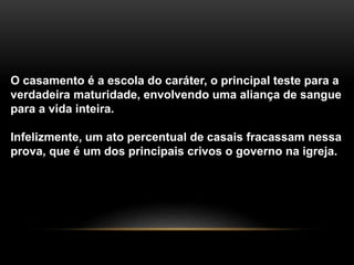 O casamento é a escola do caráter, o principal teste para a 
verdadeira maturidade, envolvendo uma aliança de sangue 
para a vida inteira. 
Infelizmente, um ato percentual de casais fracassam nessa 
prova, que é um dos principais crivos o governo na igreja. 
 