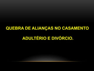 QUEBRA DE ALIANÇAS NO CASAMENTO 
ADULTÉRIO E DIVÓRCIO. 
 