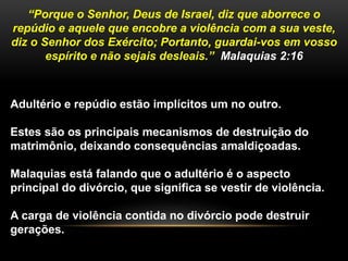 “Porque o Senhor, Deus de Israel, diz que aborrece o 
repúdio e aquele que encobre a violência com a sua veste, 
diz o Senhor dos Exército; Portanto, guardai-vos em vosso 
espírito e não sejais desleais.” Malaquias 2:16 
Adultério e repúdio estão implícitos um no outro. 
Estes são os principais mecanismos de destruição do 
matrimônio, deixando consequências amaldiçoadas. 
Malaquias está falando que o adultério é o aspecto 
principal do divórcio, que significa se vestir de violência. 
A carga de violência contida no divórcio pode destruir 
gerações. 
 