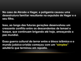 No caso de Abraão e Hagar, a poligamia causou uma 
desestrutura familiar resultante na expulsão de Hagar e o 
seu filho. 
Isso, ao longo das futuras gerações desenvolveu um 
crescente conflito entre os descendentes de Ismael e 
Isaque, que continuam brigando até hoje, ameaçando a 
paz mundial. 
Essa guerra cultural do terror entre o bloco islâmico e o 
mundo judaico-cristão começou com um “simples” 
adultério que terminou em repúdio. 
 