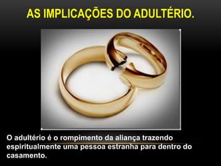 AS IMPLICAÇÕES DO ADULTÉRIO. 
O adultério é o rompimento da aliança trazendo 
espiritualmente uma pessoa estranha para dentro do 
casamento. 
 