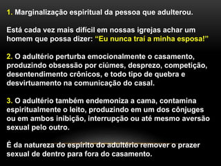 1. Marginalização espiritual da pessoa que adulterou. 
Está cada vez mais difícil em nossas igrejas achar um 
homem que possa dizer: “Eu nunca traí a minha esposa!” 
2. O adultério perturba emocionalmente o casamento, 
produzindo obsessão por ciúmes, desprezo, competição, 
desentendimento crônicos, e todo tipo de quebra e 
desvirtuamento na comunicação do casal. 
3. O adultério também endemoniza a cama, contamina 
espiritualmente o leito, produzindo em um dos cônjuges 
ou em ambos inibição, interrupção ou até mesmo aversão 
sexual pelo outro. 
É da natureza do espírito do adultério remover o prazer 
sexual de dentro para fora do casamento. 
 