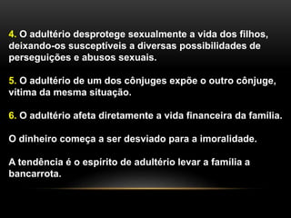 4. O adultério desprotege sexualmente a vida dos filhos, 
deixando-os susceptíveis a diversas possibilidades de 
perseguições e abusos sexuais. 
5. O adultério de um dos cônjuges expõe o outro cônjuge, 
vítima da mesma situação. 
6. O adultério afeta diretamente a vida financeira da família. 
O dinheiro começa a ser desviado para a imoralidade. 
A tendência é o espírito de adultério levar a família a 
bancarrota. 
 