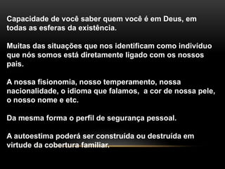 Capacidade de você saber quem você é em Deus, em 
todas as esferas da existência. 
Muitas das situações que nos identificam como indivíduo 
que nós somos está diretamente ligado com os nossos 
pais. 
A nossa fisionomia, nosso temperamento, nossa 
nacionalidade, o idioma que falamos, a cor de nossa pele, 
o nosso nome e etc. 
Da mesma forma o perfil de segurança pessoal. 
A autoestima poderá ser construída ou destruída em 
virtude da cobertura familiar. 
 