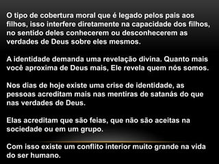 O tipo de cobertura moral que é legado pelos pais aos 
filhos, isso interfere diretamente na capacidade dos filhos, 
no sentido deles conhecerem ou desconhecerem as 
verdades de Deus sobre eles mesmos. 
A identidade demanda uma revelação divina. Quanto mais 
você aproxima de Deus mais, Ele revela quem nós somos. 
Nos dias de hoje existe uma crise de identidade, as 
pessoas acreditam mais nas mentiras de satanás do que 
nas verdades de Deus. 
Elas acreditam que são feias, que não são aceitas na 
sociedade ou em um grupo. 
Com isso existe um conflito interior muito grande na vida 
do ser humano. 
 