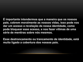 É importante intendermos que a maneira que os nossos 
pais, cobrem moralmente as nossos vidas, isso pode nos 
dar um acesso a revelação da nossa identidade, como 
pode bloquear esse acesso, e nos fazer vítimas de uma 
série de mentiras sobre nós mesmos. 
Esse destrancamento ou trancamento de identidade, está 
muito ligado a cobertura dos nossos pais. 
 