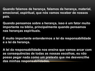 Quando falamos de herança, falamos da herança, material, 
emocional, espiritual, que nós vamos receber de nossos 
pais. 
Quando pensamos sobre a herança, isso é um fator muito 
importante na bíblia, principalmente quando pensamos 
nas heranças espirituais. 
É muito importante entendermos a lei da responsabilidade 
e a lei da herança. 
A lei da responsabilidade nos ensina que vamos arcar com 
as consequências de todas as nossas escolhas, eu não 
posso pegar nada como um pretexto que me desvencilhe 
das minhas responsabilidades. 
 