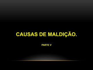 CAUSAS DE MALDIÇÃO. 
PARTE V 
 