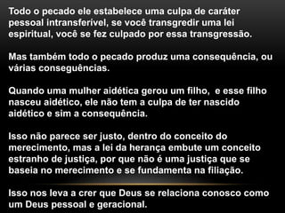 Todo o pecado ele estabelece uma culpa de caráter 
pessoal intransferível, se você transgredir uma lei 
espiritual, você se fez culpado por essa transgressão. 
Mas também todo o pecado produz uma consequência, ou 
várias conseguências. 
Quando uma mulher aidética gerou um filho, e esse filho 
nasceu aidético, ele não tem a culpa de ter nascido 
aidético e sim a consequência. 
Isso não parece ser justo, dentro do conceito do 
merecimento, mas a lei da herança embute um conceito 
estranho de justiça, por que não é uma justiça que se 
baseia no merecimento e se fundamenta na filiação. 
Isso nos leva a crer que Deus se relaciona conosco como 
um Deus pessoal e geracional. 
 