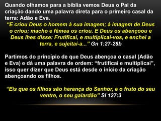 Quando olhamos para a bíblia vemos Deus o Pai da 
criação dando uma palavra direta para o primeiro casal da 
terra: Adão e Eva. 
“E criou Deus o homem à sua imagem; à imagem de Deus 
o criou; macho e fêmea os criou. E Deus os abençoou e 
Deus lhes disse: Frutificai, e multiplicai-vos, e enchei a 
terra, e sujeitai-a...” Gn 1:27-28b 
Partimos do princípio de que Deus abençoa o casal (Adão 
e Eva) e dá uma palavra de ordem: “frutificai e multiplicai”, 
isso quer dizer que Deus está desde o início da criação 
abençoando os filhos. 
“Eis que os filhos são herança do Senhor, e o fruto do seu 
ventre, o seu galardão” Sl 127:3 
 