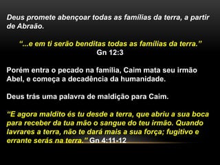 Deus promete abençoar todas as famílias da terra, a partir 
de Abraão. 
“...e em ti serão benditas todas as famílias da terra.” 
Gn 12:3 
Porém entra o pecado na família, Caim mata seu irmão 
Abel, e começa a decadência da humanidade. 
Deus trás uma palavra de maldição para Caim. 
“E agora maldito és tu desde a terra, que abriu a sua boca 
para receber da tua mão o sangue do teu irmão. Quando 
lavrares a terra, não te dará mais a sua força; fugitivo e 
errante serás na terra.” Gn 4:11-12 
 