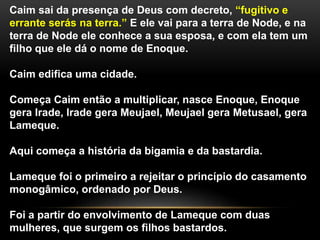 Caim sai da presença de Deus com decreto, “fugitivo e 
errante serás na terra.” E ele vai para a terra de Node, e na 
terra de Node ele conhece a sua esposa, e com ela tem um 
filho que ele dá o nome de Enoque. 
Caim edifica uma cidade. 
Começa Caim então a multiplicar, nasce Enoque, Enoque 
gera Irade, Irade gera Meujael, Meujael gera Metusael, gera 
Lameque. 
Aqui começa a história da bigamia e da bastardia. 
Lameque foi o primeiro a rejeitar o princípio do casamento 
monogâmico, ordenado por Deus. 
Foi a partir do envolvimento de Lameque com duas 
mulheres, que surgem os filhos bastardos. 
 