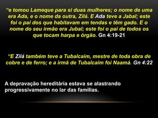 “e tomou Lameque para si duas mulheres; o nome de uma 
era Ada, e o nome da outra, Zilá. E Ada teve a Jabal; este 
foi o pai dos que habitavam em tendas e têm gado. E o 
nome do seu irmão era Jubal; este foi o pai de todos os 
que tocam harpa e órgão. Gn 4:19-21 
“E Zilá também teve a Tubalcaim, mestre de toda obra de 
cobre e de ferro; e a irmã de Tubalcaim foi Naamá. Gn 4:22 
A depravação hereditária estava se alastrando 
progressivamente no lar das famílias. 
 