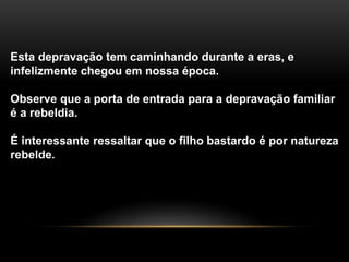 Esta depravação tem caminhando durante a eras, e 
infelizmente chegou em nossa época. 
Observe que a porta de entrada para a depravação familiar 
é a rebeldia. 
É interessante ressaltar que o filho bastardo é por natureza 
rebelde. 
 