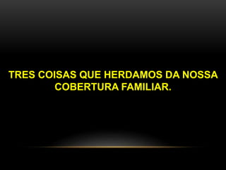 TRES COISAS QUE HERDAMOS DA NOSSA 
COBERTURA FAMILIAR. 
 