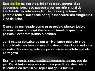 Este porém na sua vida, foi onde o seu potencial se
descompensou, isso passou a ser um referencial de
identidade perante a sua família, consequentemente
perante toda a sociedade por que isso virou um estigma na
vida de Jefté.
O peso de um legado como esse pode distorcer todo o
desenvolvimento, espiritual e emocional de qualquer
pessoa, Comprometendo o destino.
Jefté estava de baixo de um terrível fardo rejeição e de
imoralidade, um homem maldito, descriminado, quando ele
se entendeu como gente ele percebeu esse rótulo que ele
carregava.
Era literalmente a expressão da vergonha do pecado do
pai. O pai traiu a esposa com uma prostituta, destruiu a
felicidade da família ou seja esmagou a família.
 