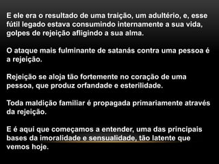 E ele era o resultado de uma traição, um adultério, e, esse
fútil legado estava consumindo internamente a sua vida,
golpes de rejeição afligindo a sua alma.
O ataque mais fulminante de satanás contra uma pessoa é
a rejeição.
Rejeição se aloja tão fortemente no coração de uma
pessoa, que produz orfandade e esterilidade.
Toda maldição familiar é propagada primariamente através
da rejeição.
E é aqui que começamos a entender, uma das principais
bases da imoralidade e sensualidade, tão latente que
vemos hoje.
 
