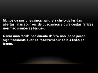 Muitos de nós chegamos na igreja cheio de feridas
abertas, mas ao invés de buscarmos a cura destas feridas
nós maquiamos as feridas.
Como uma ferida não curada dentro nós, pode pesar
significamente quando resolvemos ir para a linha de
frente.
 