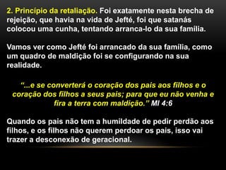 2. Princípio da retaliação. Foi exatamente nesta brecha de
rejeição, que havia na vida de Jefté, foi que satanás
colocou uma cunha, tentando arranca-lo da sua família.
Vamos ver como Jefté foi arrancado da sua família, como
um quadro de maldição foi se configurando na sua
realidade.
“...e se converterá o coração dos pais aos filhos e o
coração dos filhos a seus pais; para que eu não venha e
fira a terra com maldição.” Ml 4:6
Quando os pais não tem a humildade de pedir perdão aos
filhos, e os filhos não querem perdoar os pais, isso vai
trazer a desconexão de geracional.
 