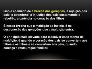 Isso é chamado de a brecha das gerações, a rejeição dos
pais, o abandono, a injustiça dos pais sustentando a
rebelião, a carência no coração dos filhos.
É nessa brecha que a maldição se instala, é na
desconexão das gerações que a maldição entra.
O princípio mais elevado para dissolver esse manto de
maldição, é quando o coração dos pais se convertem aos
filhos e os filhos e se convertem aos pais, quando
começa a restauração familiar.
 