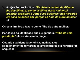1. A rejeição dos irmãos. “Também a mulher de Gileade
lhe deu filhos, e, sendo os filhos desta mulher já
grandes, repeliram a Jefté e lhe disseram: não herdarás
em casa de nosso pai, porque és filho de outra mulher.”
v2
Os seus irmãos o taxara como filho de outra mulher.
Por causa da identidade que ele ganhará, “filho de uma
prostituta” ele se viu sem herança.
Quando sua identidade foi traumatizada, os
relacionamentos tornaram-se ameaçadores e a herança foi
saqueada.
 