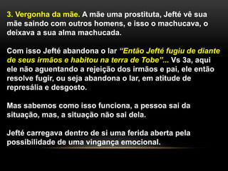 3. Vergonha da mãe. A mãe uma prostituta, Jefté vê sua
mãe saindo com outros homens, e isso o machucava, o
deixava a sua alma machucada.
Com isso Jefté abandona o lar “Então Jefté fugiu de diante
de seus irmãos e habitou na terra de Tobe”... Vs 3a, aqui
ele não aguentando a rejeição dos irmãos e pai, ele então
resolve fugir, ou seja abandona o lar, em atitude de
represália e desgosto.
Mas sabemos como isso funciona, a pessoa sai da
situação, mas, a situação não sai dela.
Jefté carregava dentro de si uma ferida aberta pela
possibilidade de uma vingança emocional.
 